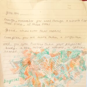 "You are.... enough, remember you went through a whole list that time, all those times. Good, whatever that means, Complex. you are more than a singular. Vast, you span further than your physical body, in the minds of others, in spaces, homes" Image Description: in bright marker colours dots and dashes make up lines and shapes overlapping underneath the text. small parts collectively creating a bigger pattern]